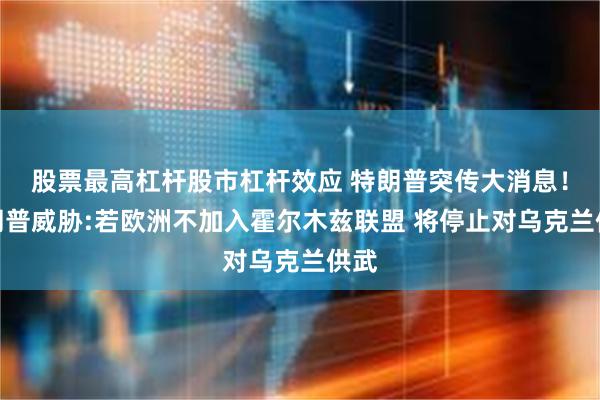 股票最高杠杆股市杠杆效应 特朗普突传大消息！特朗普威胁:若欧洲不加入霍尔木兹联盟 将停止对乌克兰供武