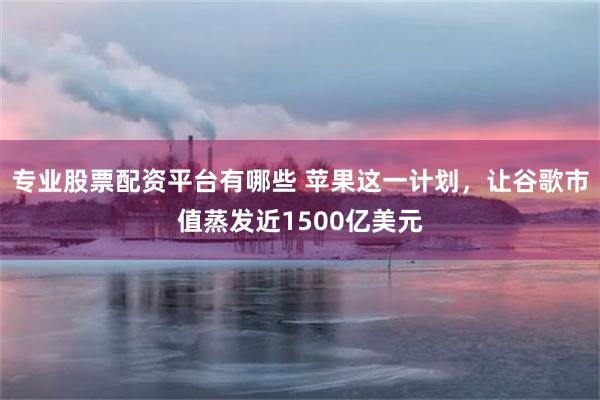 专业股票配资平台有哪些 苹果这一计划，让谷歌市值蒸发近1500亿美元