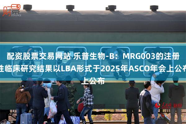 配资股票交易网站 乐普生物-B：MRG003的注册性临床研究结果以LBA形式于2025年ASCO年会上公布
