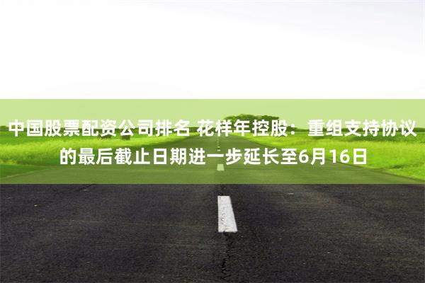 中国股票配资公司排名 花样年控股：重组支持协议的最后截止日期进一步延长至6月16日