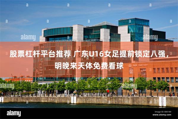 股票杠杆平台推荐 广东U16女足提前锁定八强，明晚来天体免费看球