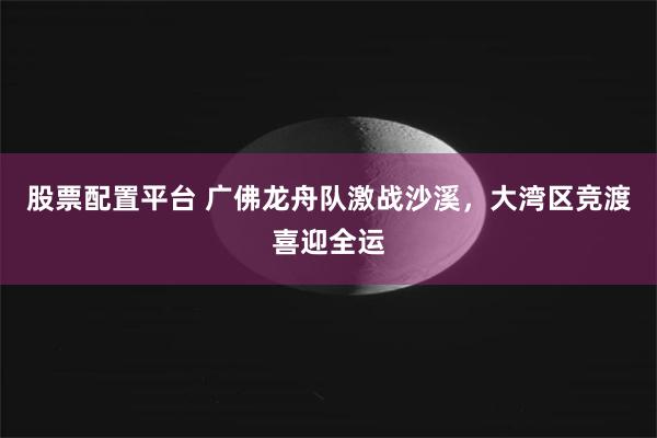 股票配置平台 广佛龙舟队激战沙溪，大湾区竞渡喜迎全运