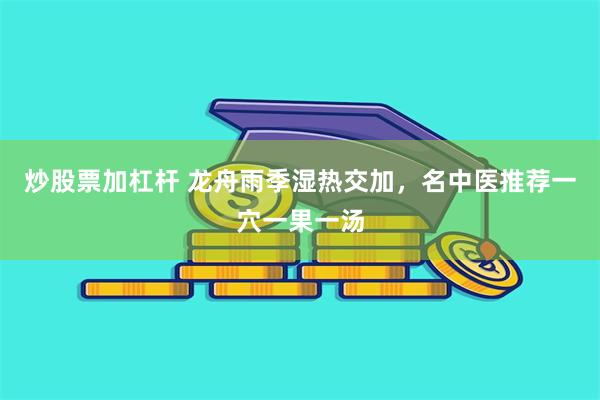 炒股票加杠杆 龙舟雨季湿热交加，名中医推荐一穴一果一汤