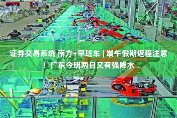 证券交易系统 南方+早班车 | 端午假期返程注意!广东今明两日又有强降水