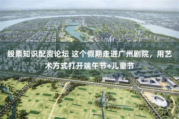 股票知识配资论坛 这个假期走进广州剧院，用艺术方式打开端午节+儿童节