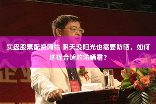 实盘股票配资网站 阴天没阳光也需要防晒，如何选择合适的防晒霜？
