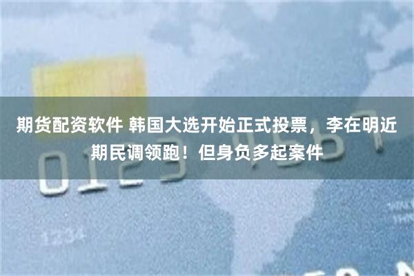 期货配资软件 韩国大选开始正式投票，李在明近期民调领跑！但身负多起案件