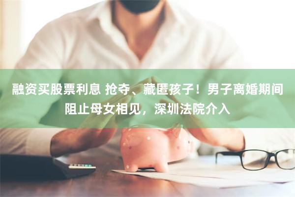 融资买股票利息 抢夺、藏匿孩子！男子离婚期间阻止母女相见，深圳法院介入