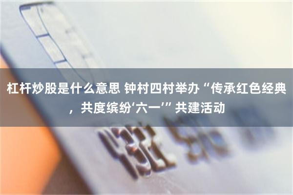 杠杆炒股是什么意思 钟村四村举办“传承红色经典，共度缤纷‘六一’”共建活动