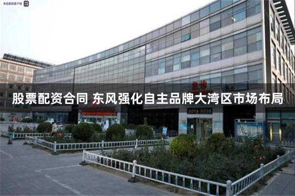 股票配资合同 东风强化自主品牌大湾区市场布局