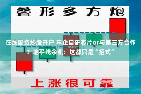 在线配资炒股开户 车企自研芯片or与第三方合作？地平线余凯：这都只是“招式”