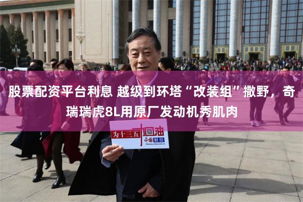 股票配资平台利息 越级到环塔“改装组”撒野，奇瑞瑞虎8L用原厂发动机秀肌肉