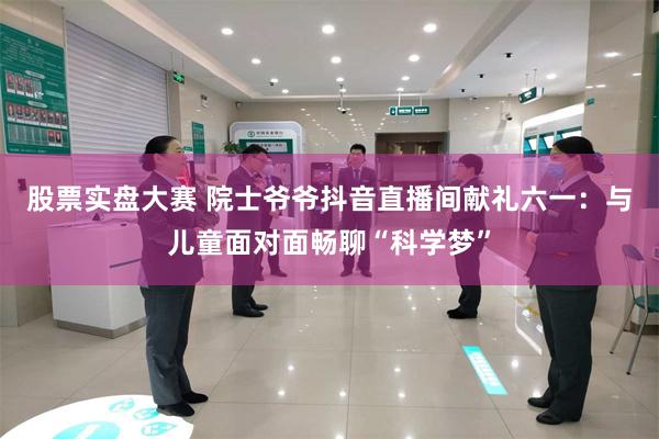 股票实盘大赛 院士爷爷抖音直播间献礼六一：与儿童面对面畅聊“科学梦”