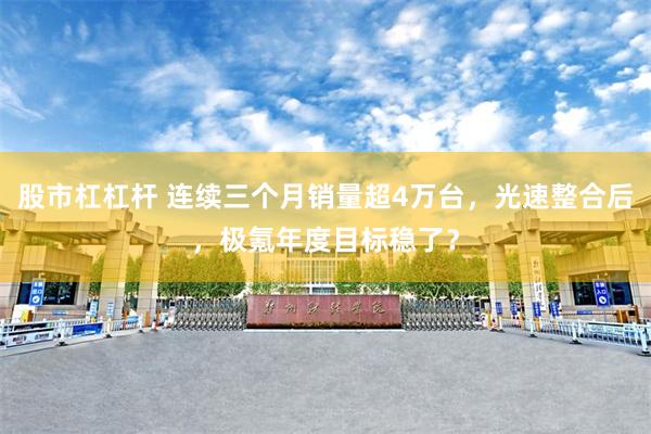 股市杠杠杆 连续三个月销量超4万台，光速整合后，极氪年度目标稳了？