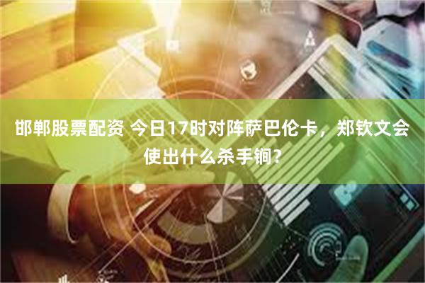 邯郸股票配资 今日17时对阵萨巴伦卡，郑钦文会使出什么杀手锏？