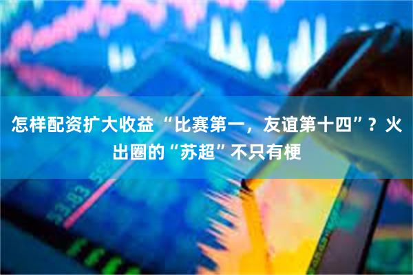 怎样配资扩大收益 “比赛第一,友谊第十四”?火出圈的“苏超”不只有梗