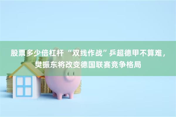 股票多少倍杠杆 “双线作战”乒超德甲不算难，樊振东将改变德国联赛竞争格局