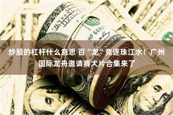 炒股的杠杆什么意思 百“龙”竞逐珠江水！广州国际龙舟邀请赛大片合集来了