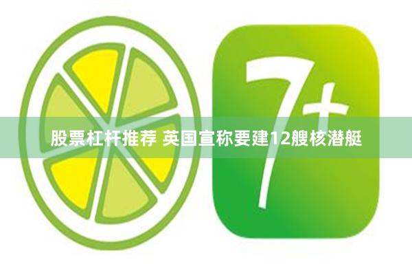 股票杠杆推荐 英国宣称要建12艘核潜艇