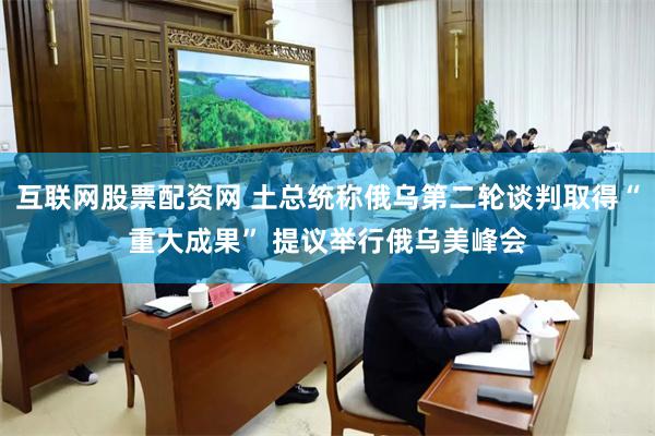 互联网股票配资网 土总统称俄乌第二轮谈判取得“重大成果” 提议举行俄乌美峰会