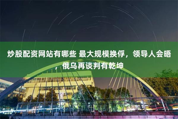 炒股配资网站有哪些 最大规模换俘，领导人会晤，俄乌再谈判有乾坤