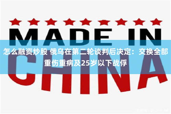 怎么融资炒股 俄乌在第二轮谈判后决定：交换全部重伤重病及25岁以下战俘