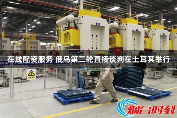在线配资服务 俄乌第二轮直接谈判在土耳其举行