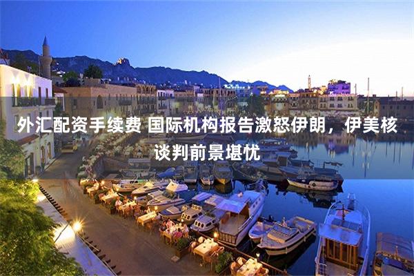 外汇配资手续费 国际机构报告激怒伊朗，伊美核谈判前景堪忧