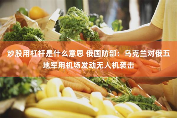 炒股用杠杆是什么意思 俄国防部：乌克兰对俄五地军用机场发动无人机袭击