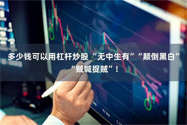 多少钱可以用杠杆炒股 “无中生有”“颠倒黑白”“贼喊捉贼”！