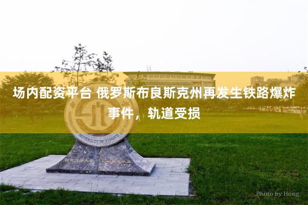场内配资平台 俄罗斯布良斯克州再发生铁路爆炸事件，轨道受损