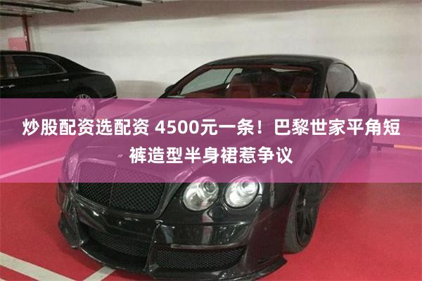 炒股配资选配资 4500元一条！巴黎世家平角短裤造型半身裙惹争议