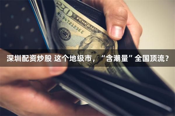 深圳配资炒股 这个地级市，“含潮量”全国顶流？