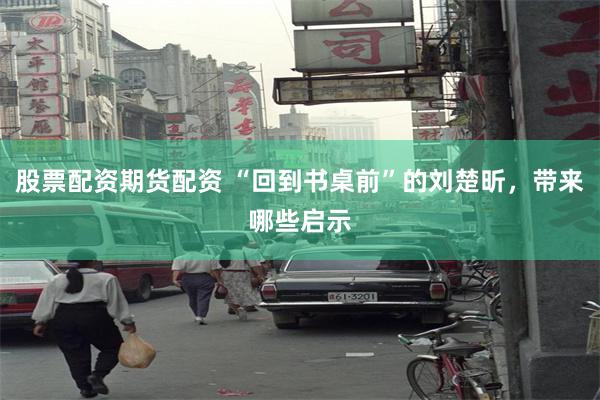 股票配资期货配资 “回到书桌前”的刘楚昕，带来哪些启示