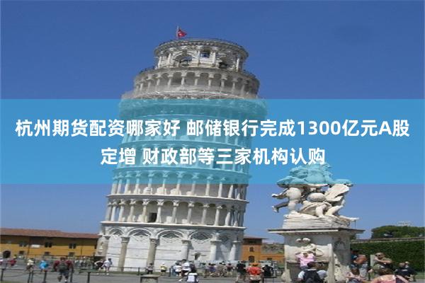 杭州期货配资哪家好 邮储银行完成1300亿元A股定增 财政部等三家机构认购