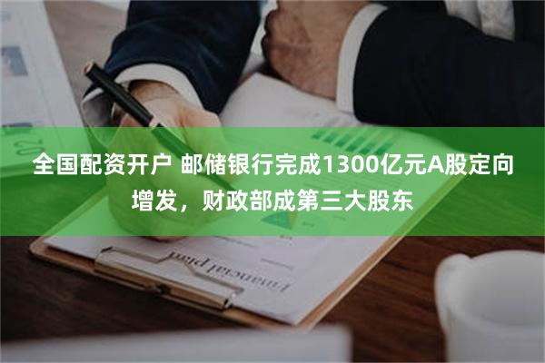 全国配资开户 邮储银行完成1300亿元A股定向增发，财政部成第三大股东