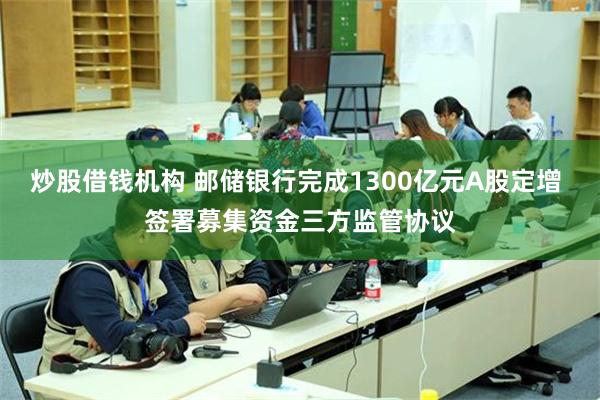 炒股借钱机构 邮储银行完成1300亿元A股定增 签署募集资金三方监管协议