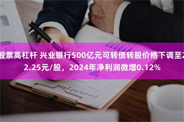 股票高杠杆 兴业银行500亿元可转债转股价格下调至22.25元/股，2024年净利润微增0.12%