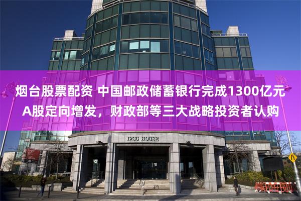 烟台股票配资 中国邮政储蓄银行完成1300亿元A股定向增发，财政部等三大战略投资者认购