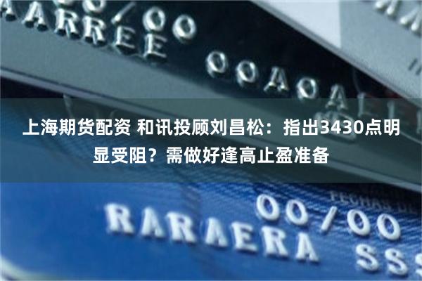 上海期货配资 和讯投顾刘昌松：指出3430点明显受阻？需做好逢高止盈准备