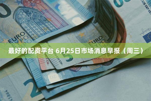 最好的配资平台 6月25日市场消息早报（周三）