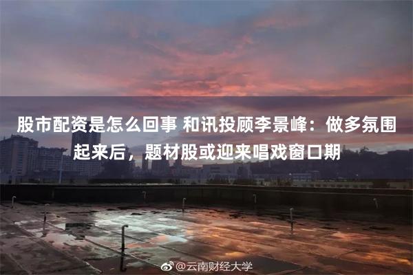 股市配资是怎么回事 和讯投顾李景峰：做多氛围起来后，题材股或迎来唱戏窗口期