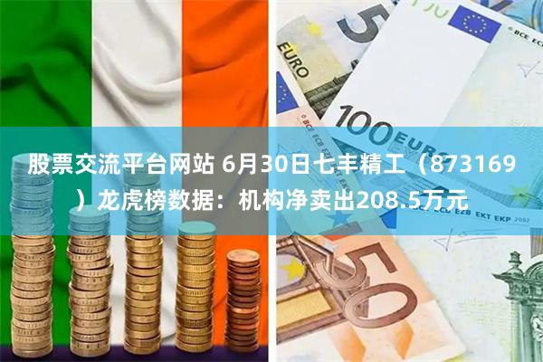 股票交流平台网站 6月30日七丰精工（873169）龙虎榜数据：机构净卖出208.5万元