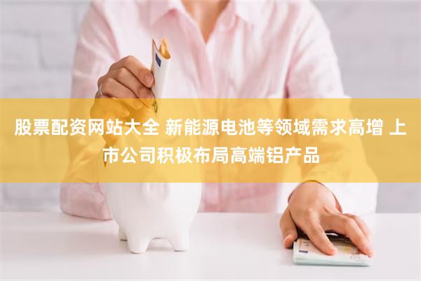 股票配资网站大全 新能源电池等领域需求高增 上市公司积极布局高端铝产品
