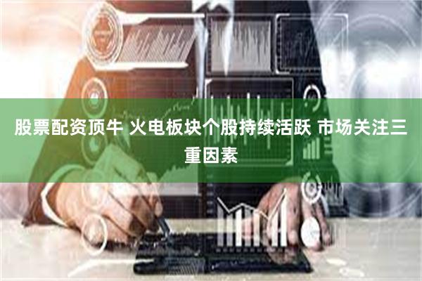 股票配资顶牛 火电板块个股持续活跃 市场关注三重因素
