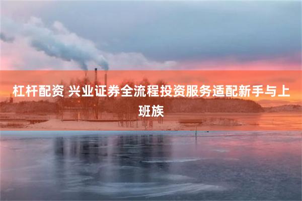 杠杆配资 兴业证券全流程投资服务适配新手与上班族