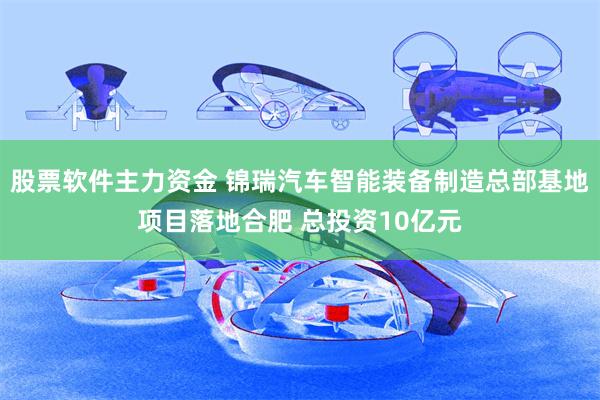 股票软件主力资金 锦瑞汽车智能装备制造总部基地项目落地合肥 总投资10亿元
