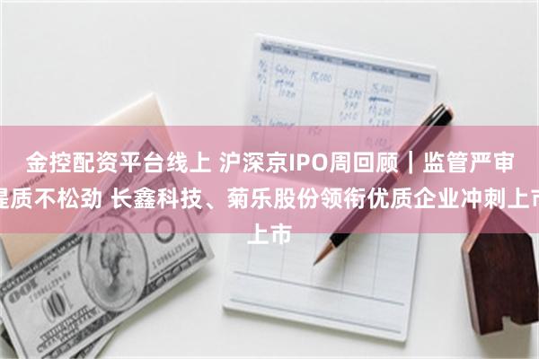 金控配资平台线上 沪深京IPO周回顾｜监管严审提质不松劲 长鑫科技、菊乐股份领衔优质企业冲刺上市