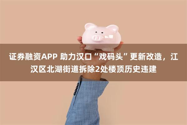证券融资APP 助力汉口“戏码头”更新改造，江汉区北湖街道拆除2处楼顶历史违建