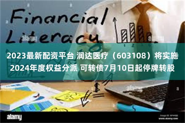 2023最新配资平台 润达医疗（603108）将实施2024年度权益分派 可转债7月10日起停牌转股